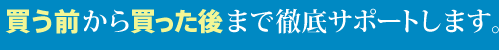 買う前から買った後まで徹底サポートします。